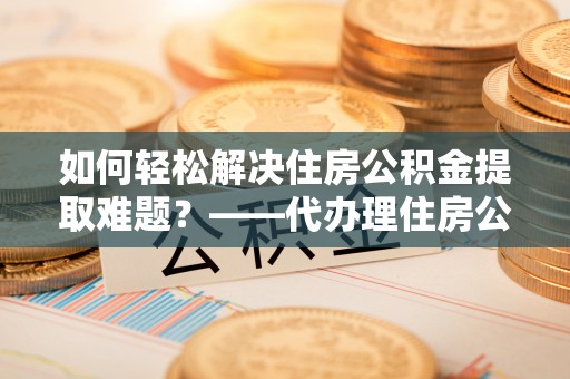 曲松如何轻松解决住房公积金提取难题？——代办理住房公积金提取服务全解析