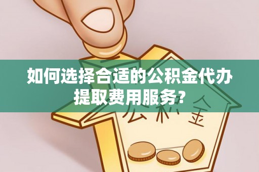 曲松如何选择合适的公积金代办提取费用服务？