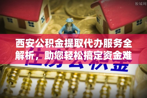 曲松西安公积金提取代办服务全解析，助您轻松搞定资金难题