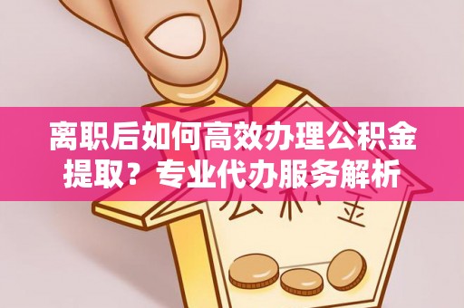 曲松离职后如何高效办理公积金提取？专业代办服务解析