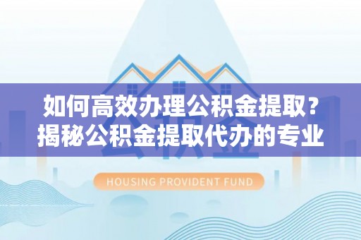 曲松如何高效办理公积金提取？揭秘公积金提取代办的专业服务