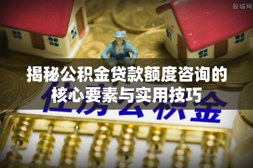 曲松揭秘公积金贷款额度咨询的核心要素与实用技巧