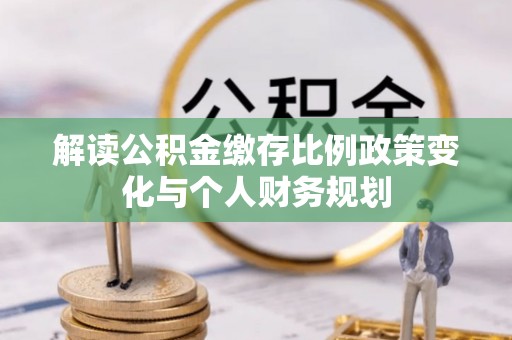 曲松解读公积金缴存比例政策变化与个人财务规划