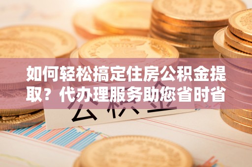 曲松如何轻松搞定住房公积金提取？代办理服务助您省时省力