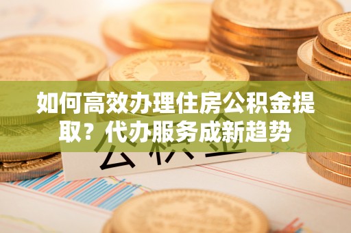 曲松如何高效办理住房公积金提取？代办服务成新趋势