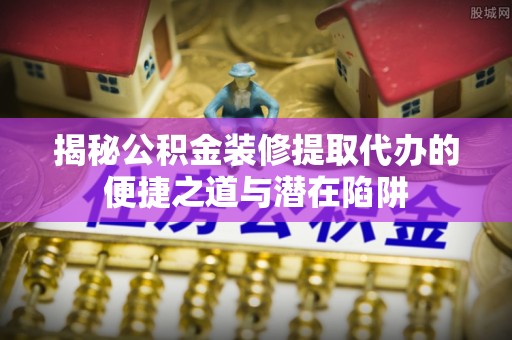 曲松揭秘公积金装修提取代办的便捷之道与潜在陷阱