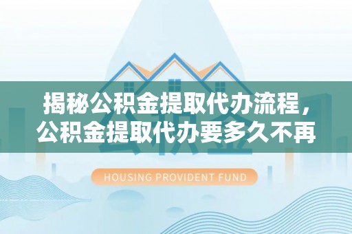 曲松揭秘公积金提取代办流程，公积金提取代办要多久不再迷茫