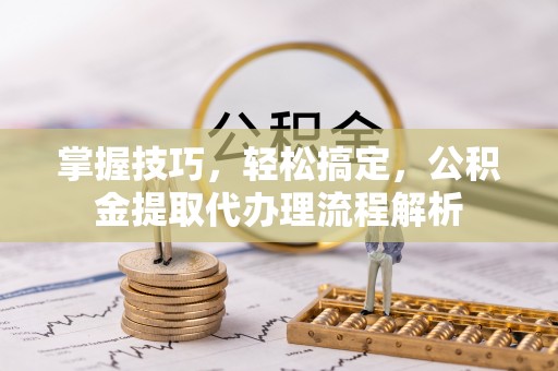 曲松掌握技巧，轻松搞定，公积金提取代办理流程解析