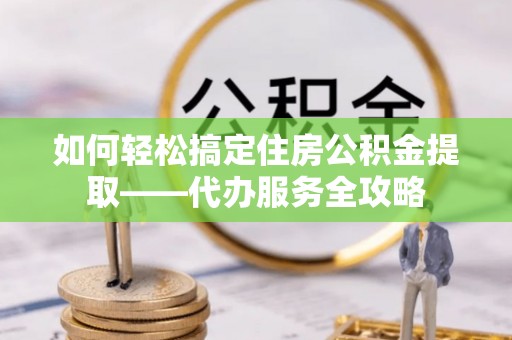 曲松如何轻松搞定住房公积金提取——代办服务全攻略
