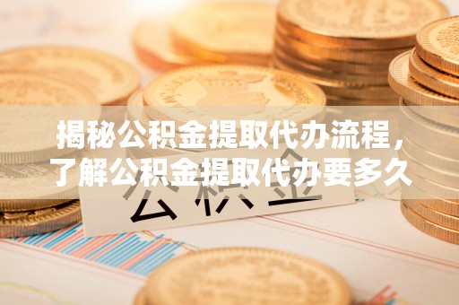 曲松揭秘公积金提取代办流程，了解公积金提取代办要多久的关键因素