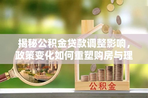 曲松揭秘公积金贷款调整影响，政策变化如何重塑购房与理财规划