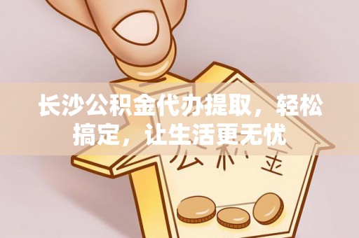 曲松长沙公积金代办提取，轻松搞定，让生活更无忧