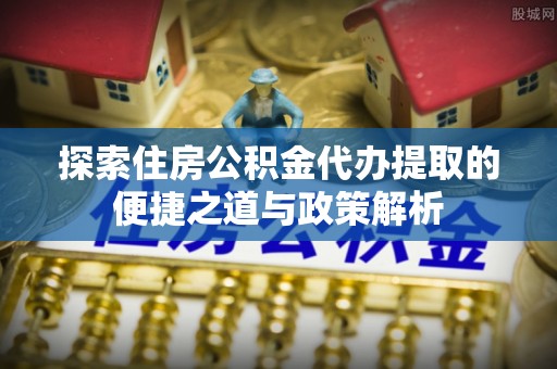 曲松探索住房公积金代办提取的便捷之道与政策解析