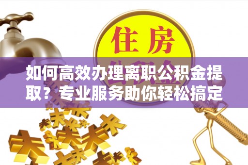 曲松如何高效办理离职公积金提取？专业服务助你轻松搞定
