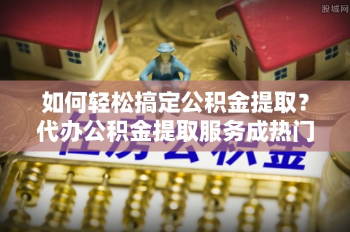 曲松如何轻松搞定公积金提取？代办公积金提取服务成热门选择