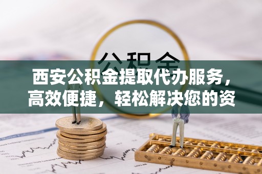 曲松西安公积金提取代办服务，高效便捷，轻松解决您的资金需求