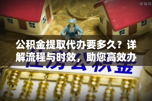 曲松公积金提取代办要多久？详解流程与时效，助您高效办理