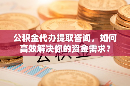 曲松公积金代办提取咨询，如何高效解决你的资金需求？
