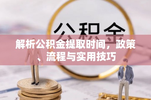 曲松解析公积金提取时间，政策、流程与实用技巧