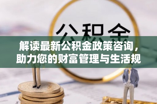 曲松解读最新公积金政策咨询，助力您的财富管理与生活规划