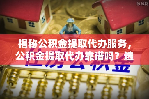 曲松揭秘公积金提取代办服务，公积金提取代办靠谱吗？选择需谨慎