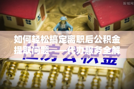 曲松如何轻松搞定离职后公积金提取问题——代办服务全解析