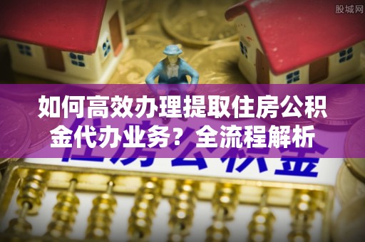 曲松如何高效办理提取住房公积金代办业务？全流程解析