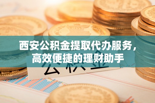 曲松西安公积金提取代办服务，高效便捷的理财助手