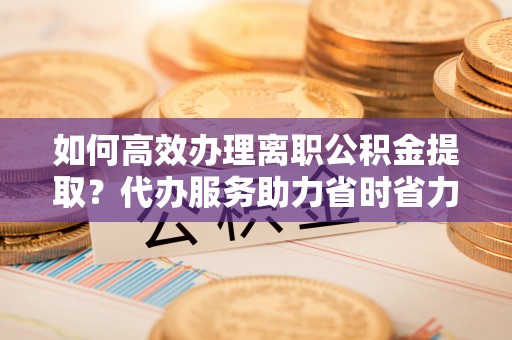曲松如何高效办理离职公积金提取？代办服务助力省时省力