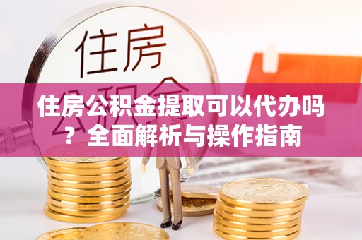 曲松住房公积金提取可以代办吗？全面解析与操作指南