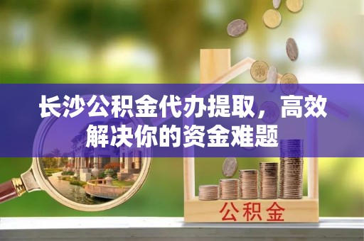 曲松长沙公积金代办提取，高效解决你的资金难题