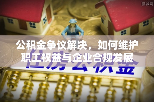 曲松公积金争议解决，如何维护职工权益与企业合规发展