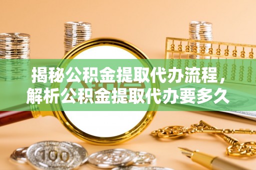 曲松揭秘公积金提取代办流程，解析公积金提取代办要多久的真相