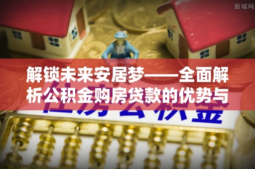 曲松解锁未来安居梦——全面解析公积金购房贷款的优势与策略