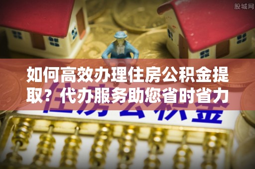 曲松如何高效办理住房公积金提取？代办服务助您省时省力