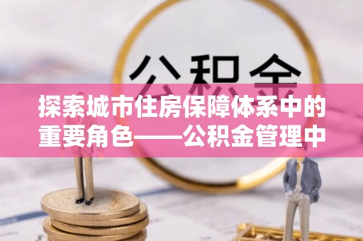 曲松探索城市住房保障体系中的重要角色——公积金管理中心