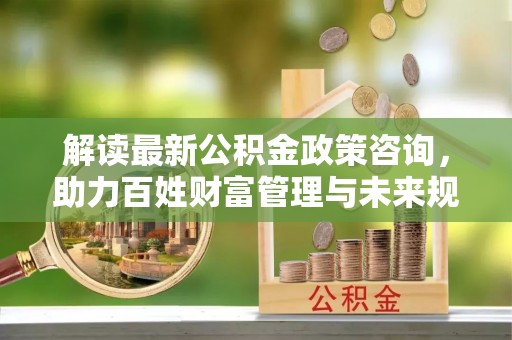 曲松解读最新公积金政策咨询，助力百姓财富管理与未来规划