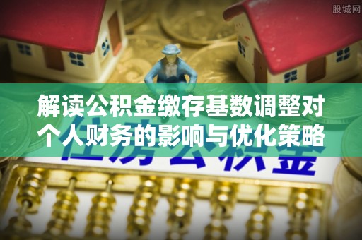 曲松解读公积金缴存基数调整对个人财务的影响与优化策略