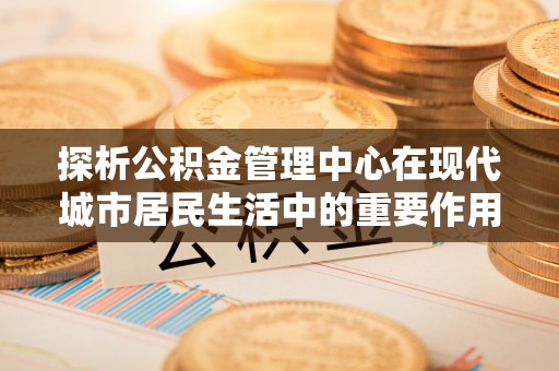 曲松探析公积金管理中心在现代城市居民生活中的重要作用