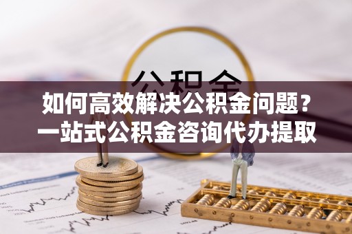 曲松如何高效解决公积金问题？一站式公积金咨询代办提取服务全解析