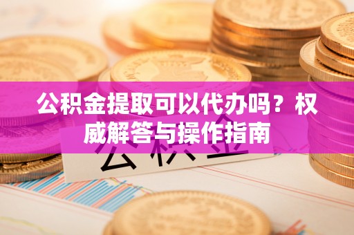 曲松公积金提取可以代办吗？权威解答与操作指南