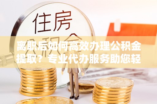 曲松离职后如何高效办理公积金提取？专业代办服务助您轻松搞定