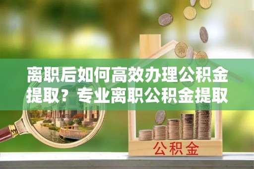 曲松离职后如何高效办理公积金提取？专业离职公积金提取代办服务指南