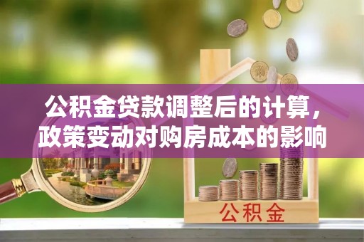 曲松公积金贷款调整后的计算，政策变动对购房成本的影响分析