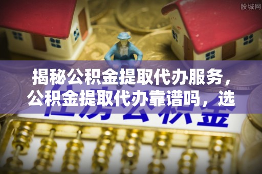 曲松揭秘公积金提取代办服务，公积金提取代办靠谱吗，选择需谨慎
