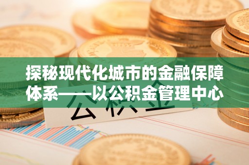 曲松探秘现代化城市的金融保障体系——以公积金管理中心为核心的民生服务