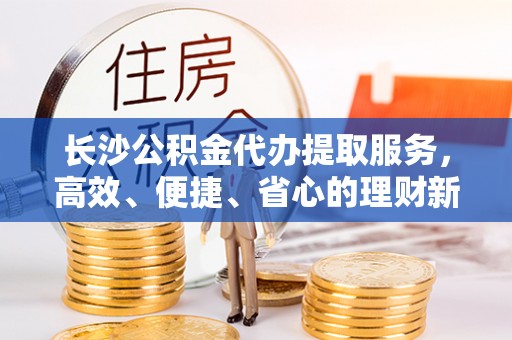 曲松长沙公积金代办提取服务，高效、便捷、省心的理财新选择
