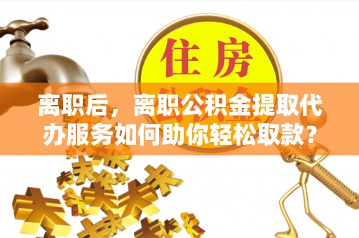 曲松离职后，离职公积金提取代办服务如何助你轻松取款？