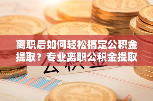 曲松离职后如何轻松搞定公积金提取？专业离职公积金提取代办服务来帮你