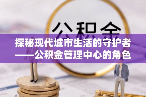 曲松探秘现代城市生活的守护者——公积金管理中心的角色与影响